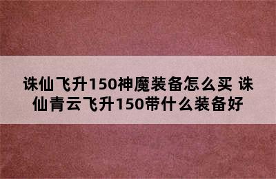 诛仙飞升150神魔装备怎么买 诛仙青云飞升150带什么装备好